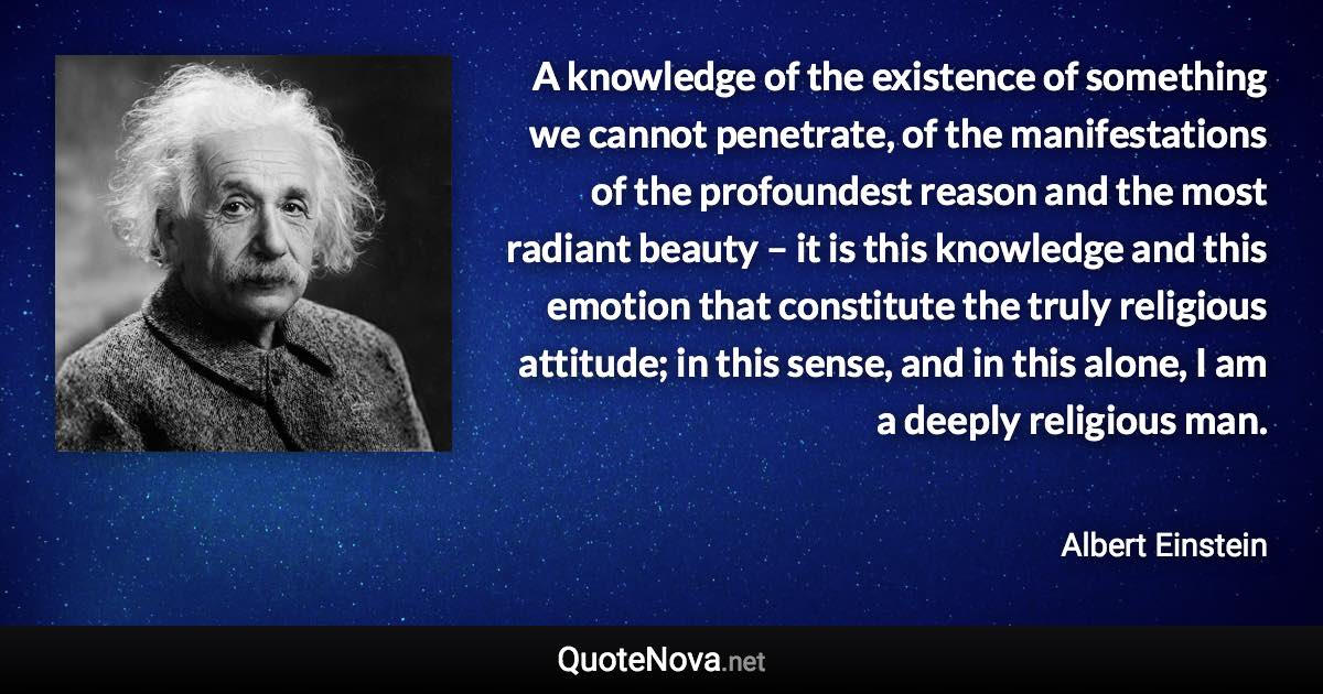 A knowledge of the existence of something we cannot penetrate, of the manifestations of the profoundest reason and the most radiant beauty – it is this knowledge and this emotion that constitute the truly religious attitude; in this sense, and in this alone, I am a deeply religious man. - Albert Einstein quote