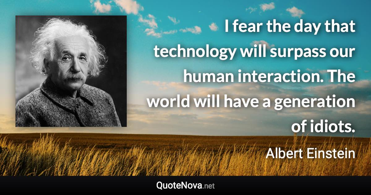 I fear the day that technology will surpass our human interaction. The world will have a generation of idiots. - Albert Einstein quote