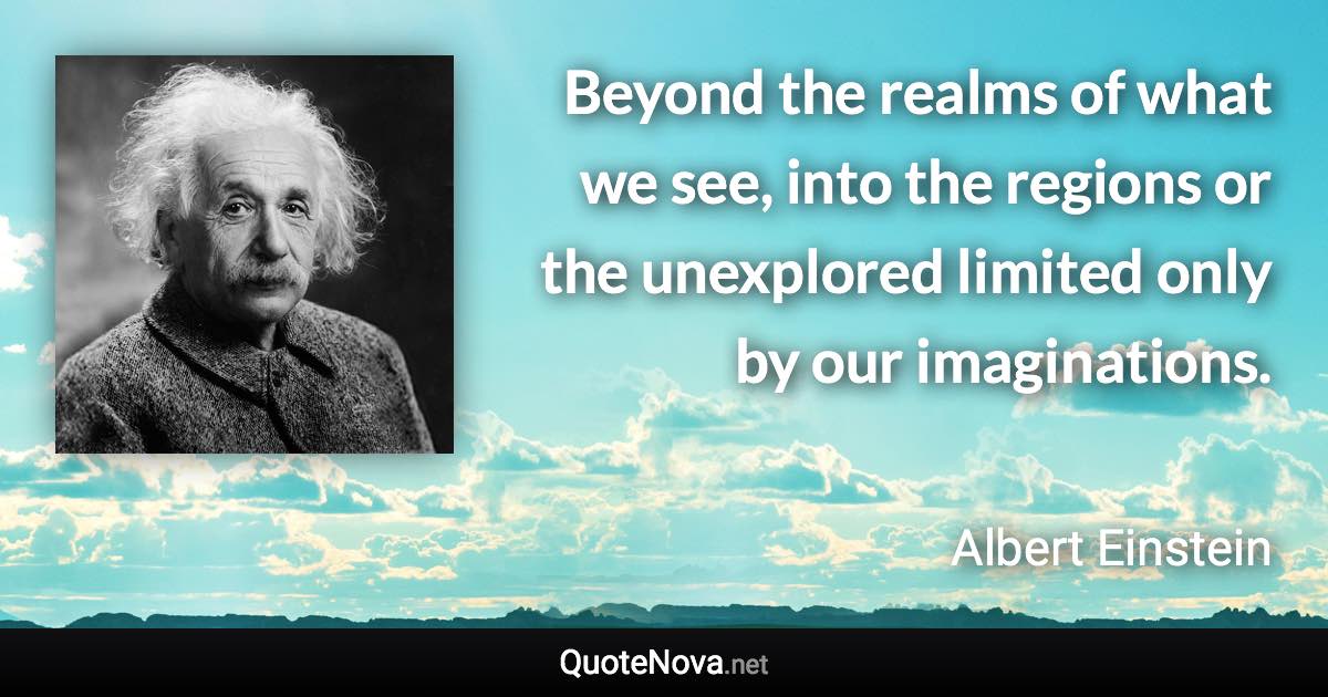 Beyond the realms of what we see, into the regions or the unexplored limited only by our imaginations. - Albert Einstein quote