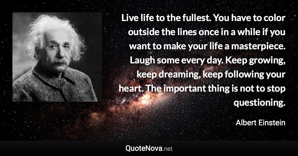 Live life to the fullest. You have to color outside the lines once in a while if you want to make your life a masterpiece. Laugh some every day. Keep growing, keep dreaming, keep following your heart. The important thing is not to stop questioning. - Albert Einstein quote