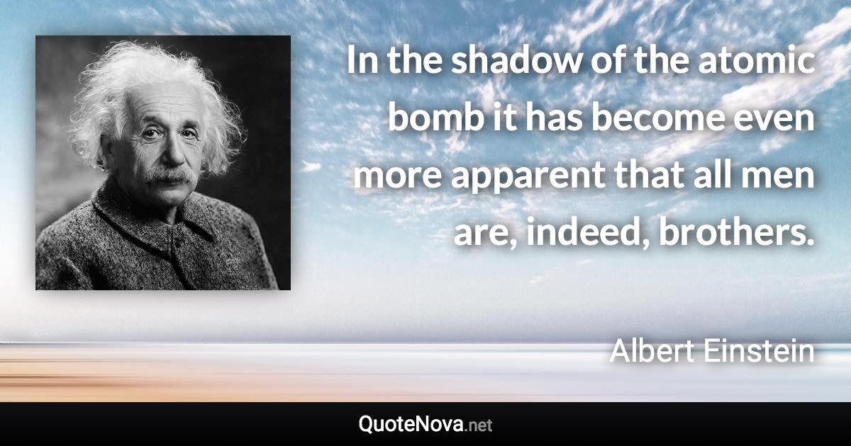 In the shadow of the atomic bomb it has become even more apparent that all men are, indeed, brothers. - Albert Einstein quote