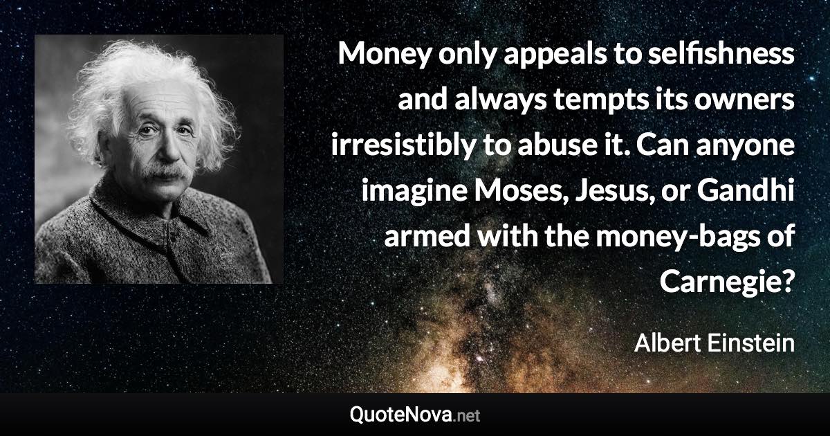 Money only appeals to selfishness and always tempts its owners irresistibly to abuse it. Can anyone imagine Moses, Jesus, or Gandhi armed with the money-bags of Carnegie? - Albert Einstein quote