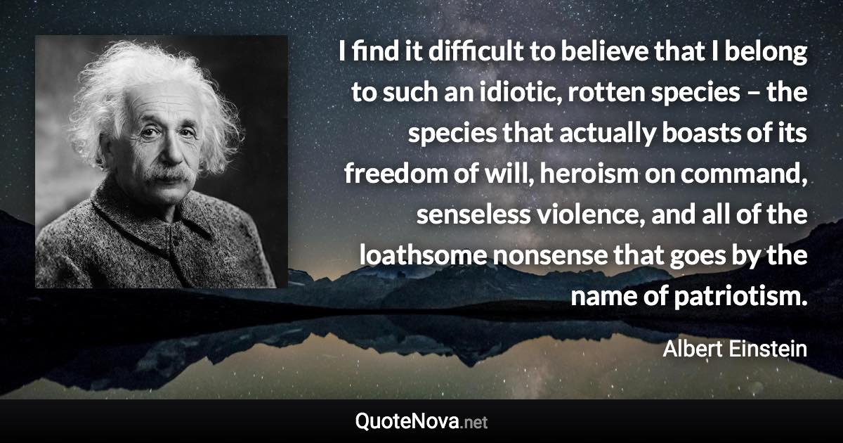I find it difficult to believe that I belong to such an idiotic, rotten species – the species that actually boasts of its freedom of will, heroism on command, senseless violence, and all of the loathsome nonsense that goes by the name of patriotism. - Albert Einstein quote