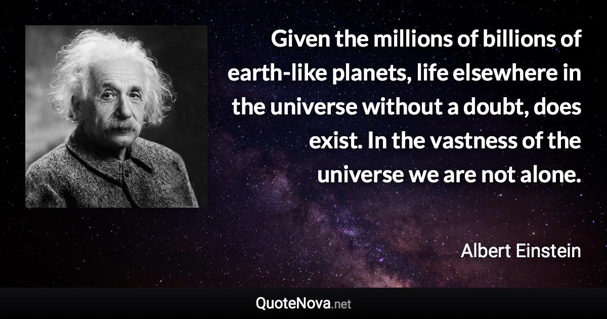 Given the millions of billions of earth-like planets, life elsewhere in the universe without a doubt, does exist. In the vastness of the universe we are not alone. - Albert Einstein quote