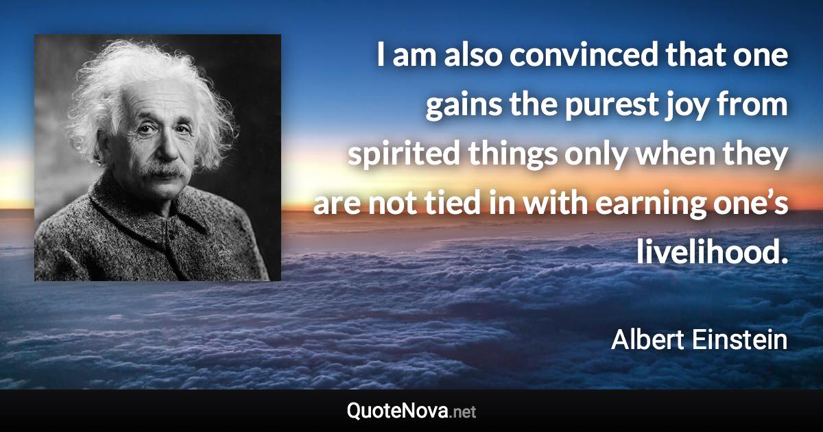 I am also convinced that one gains the purest joy from spirited things only when they are not tied in with earning one’s livelihood. - Albert Einstein quote