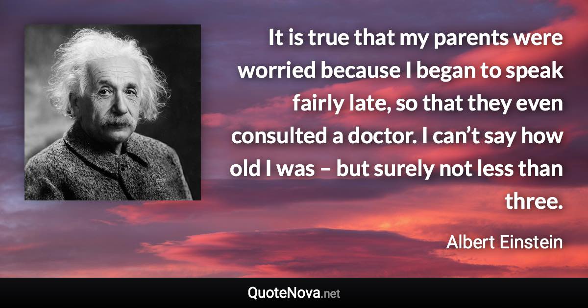 It is true that my parents were worried because I began to speak fairly late, so that they even consulted a doctor. I can’t say how old I was – but surely not less than three. - Albert Einstein quote