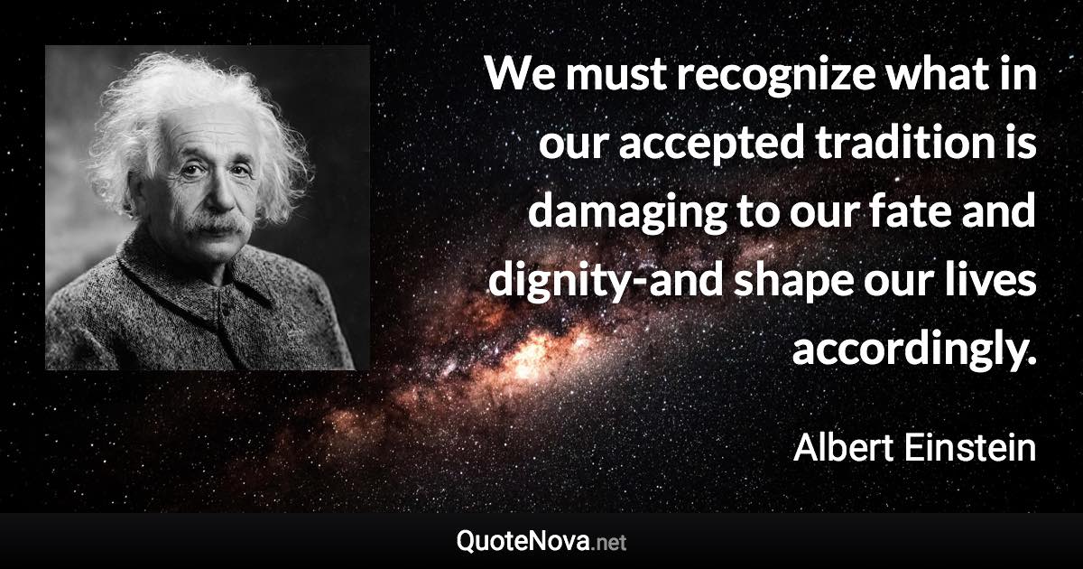We must recognize what in our accepted tradition is damaging to our fate and dignity-and shape our lives accordingly. - Albert Einstein quote