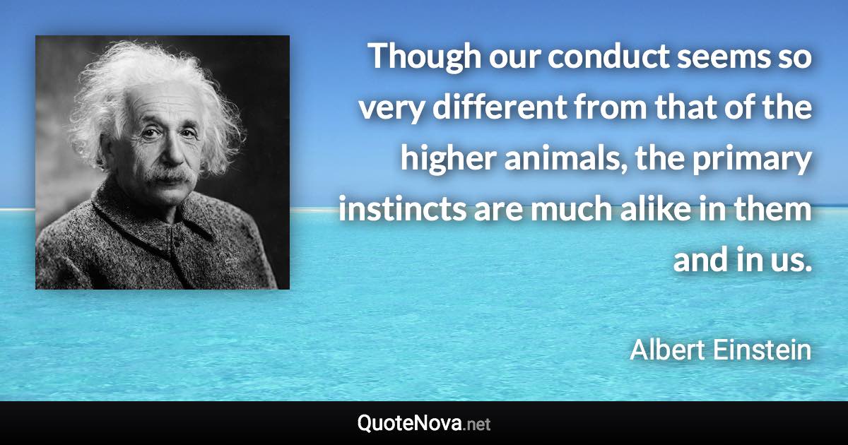 Though our conduct seems so very different from that of the higher animals, the primary instincts are much alike in them and in us. - Albert Einstein quote