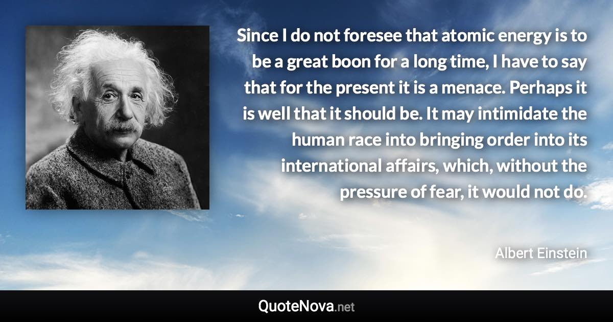 Since I do not foresee that atomic energy is to be a great boon for a long time, I have to say that for the present it is a menace. Perhaps it is well that it should be. It may intimidate the human race into bringing order into its international affairs, which, without the pressure of fear, it would not do. - Albert Einstein quote