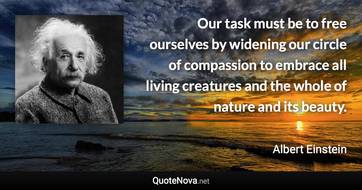 Our task must be to free ourselves by widening our circle of compassion to embrace all living creatures and the whole of nature and its beauty. - Albert Einstein quote