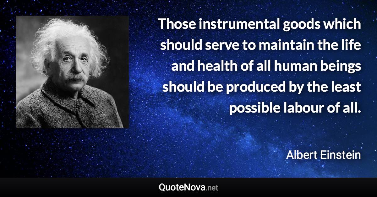 Those instrumental goods which should serve to maintain the life and health of all human beings should be produced by the least possible labour of all. - Albert Einstein quote