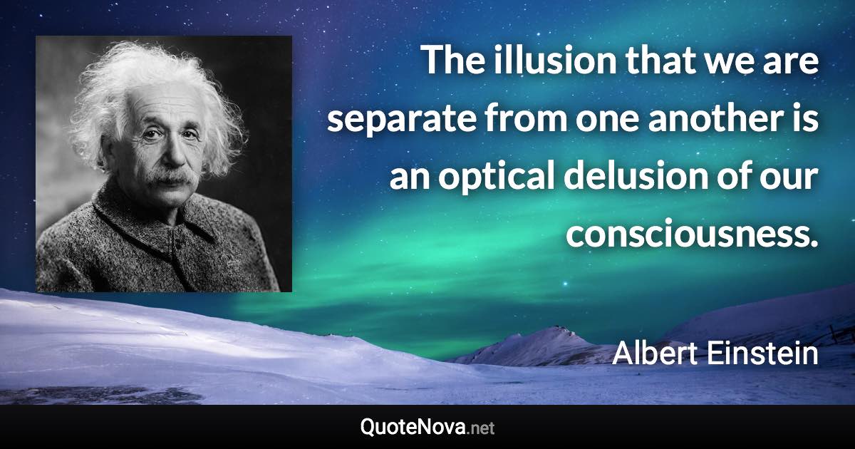 The illusion that we are separate from one another is an optical delusion of our consciousness. - Albert Einstein quote