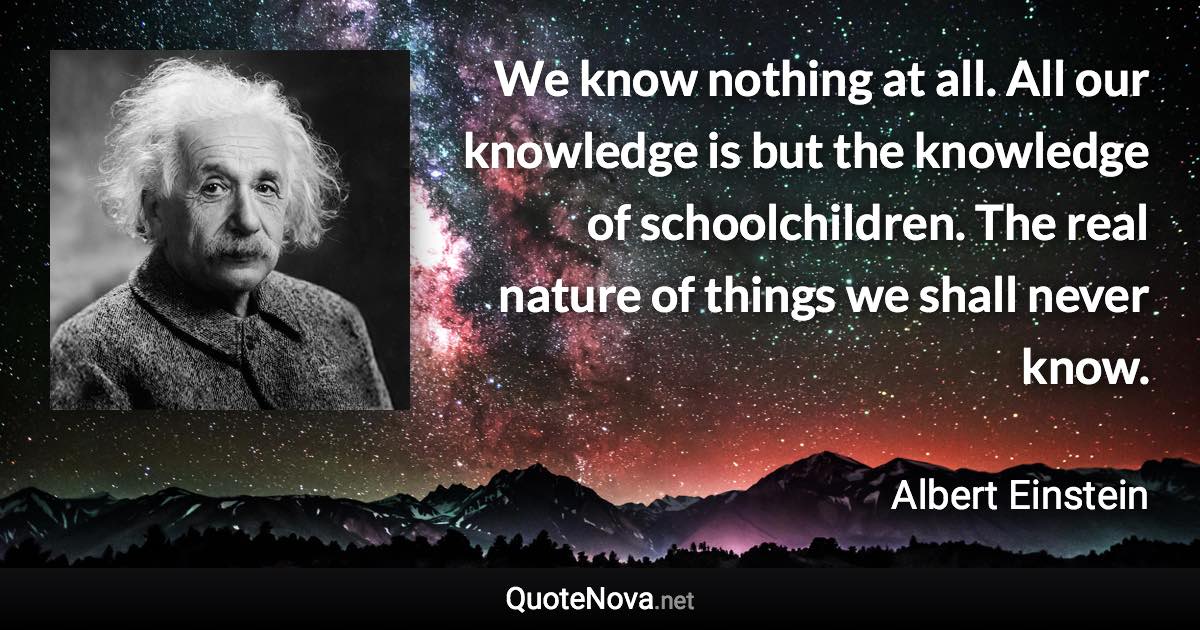 We know nothing at all. All our knowledge is but the knowledge of schoolchildren. The real nature of things we shall never know. - Albert Einstein quote