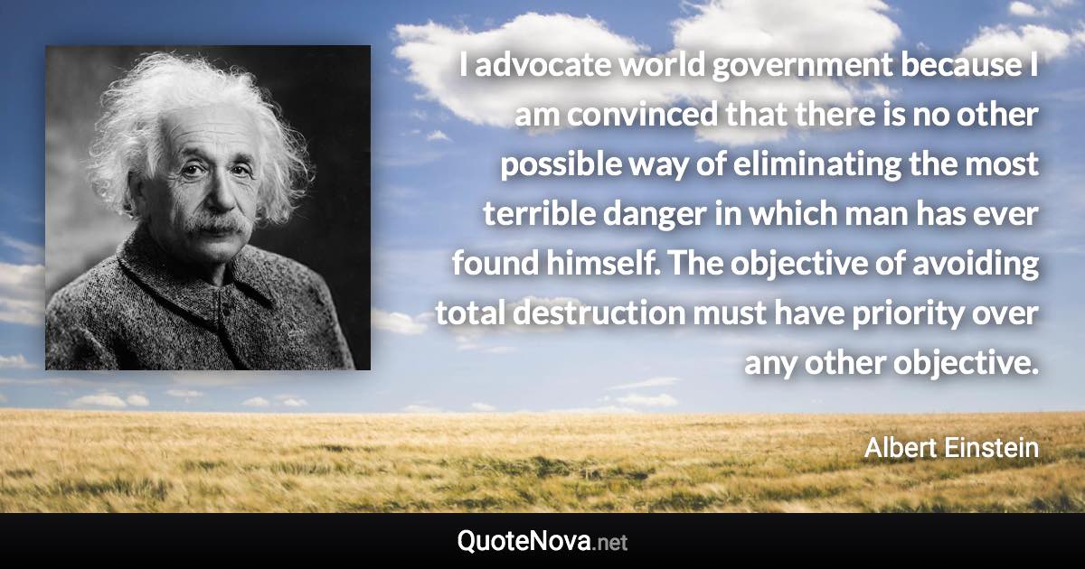 I advocate world government because I am convinced that there is no other possible way of eliminating the most terrible danger in which man has ever found himself. The objective of avoiding total destruction must have priority over any other objective. - Albert Einstein quote