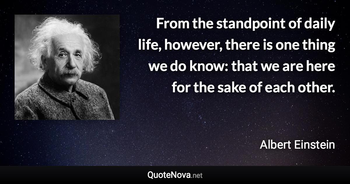 From the standpoint of daily life, however, there is one thing we do know: that we are here for the sake of each other. - Albert Einstein quote