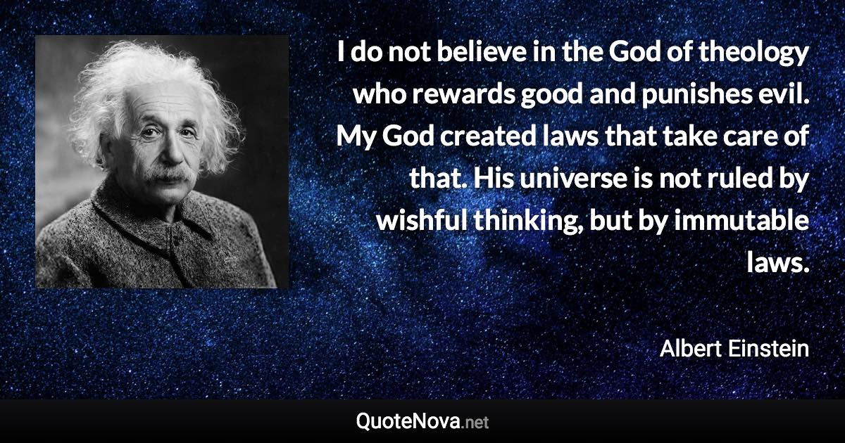 I do not believe in the God of theology who rewards good and punishes evil. My God created laws that take care of that. His universe is not ruled by wishful thinking, but by immutable laws. - Albert Einstein quote