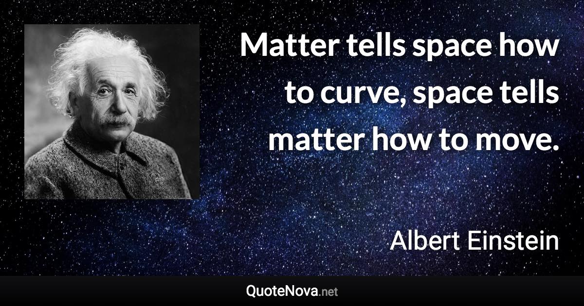 Matter tells space how to curve, space tells matter how to move. - Albert Einstein quote