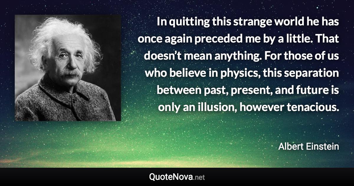 In quitting this strange world he has once again preceded me by a little. That doesn’t mean anything. For those of us who believe in physics, this separation between past, present, and future is only an illusion, however tenacious. - Albert Einstein quote