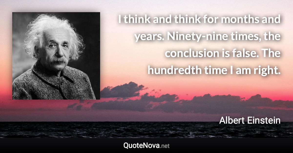 I think and think for months and years. Ninety-nine times, the conclusion is false. The hundredth time I am right. - Albert Einstein quote