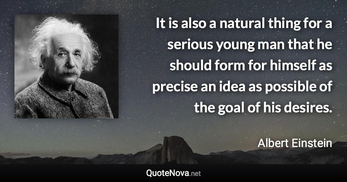 It is also a natural thing for a serious young man that he should form for himself as precise an idea as possible of the goal of his desires. - Albert Einstein quote