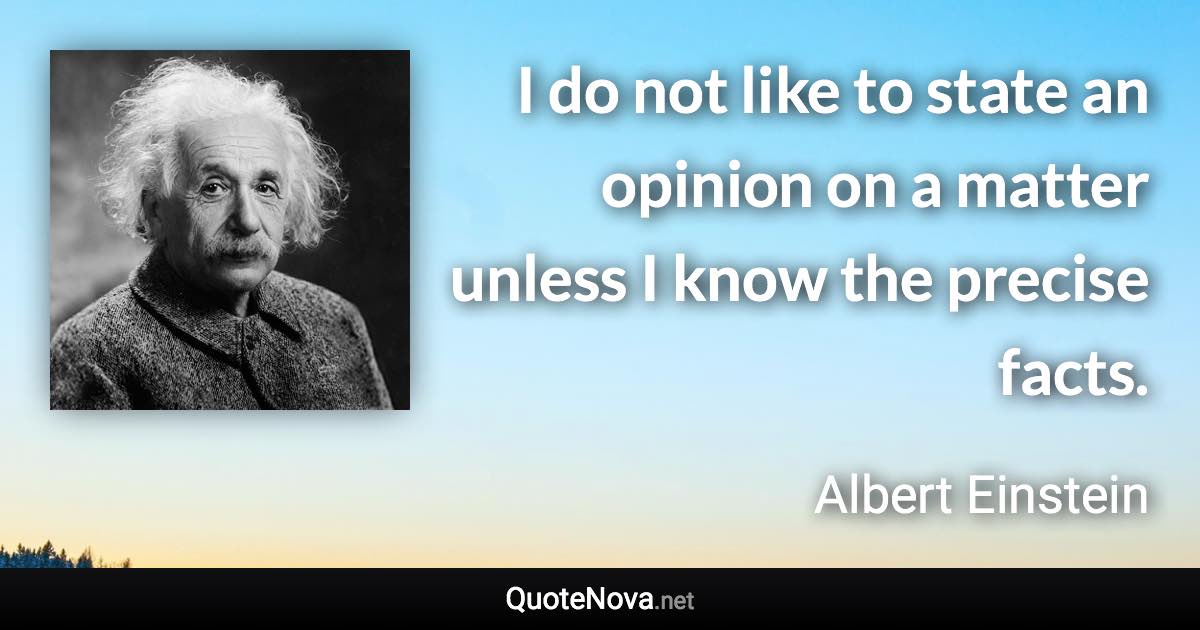 I do not like to state an opinion on a matter unless I know the precise facts. - Albert Einstein quote