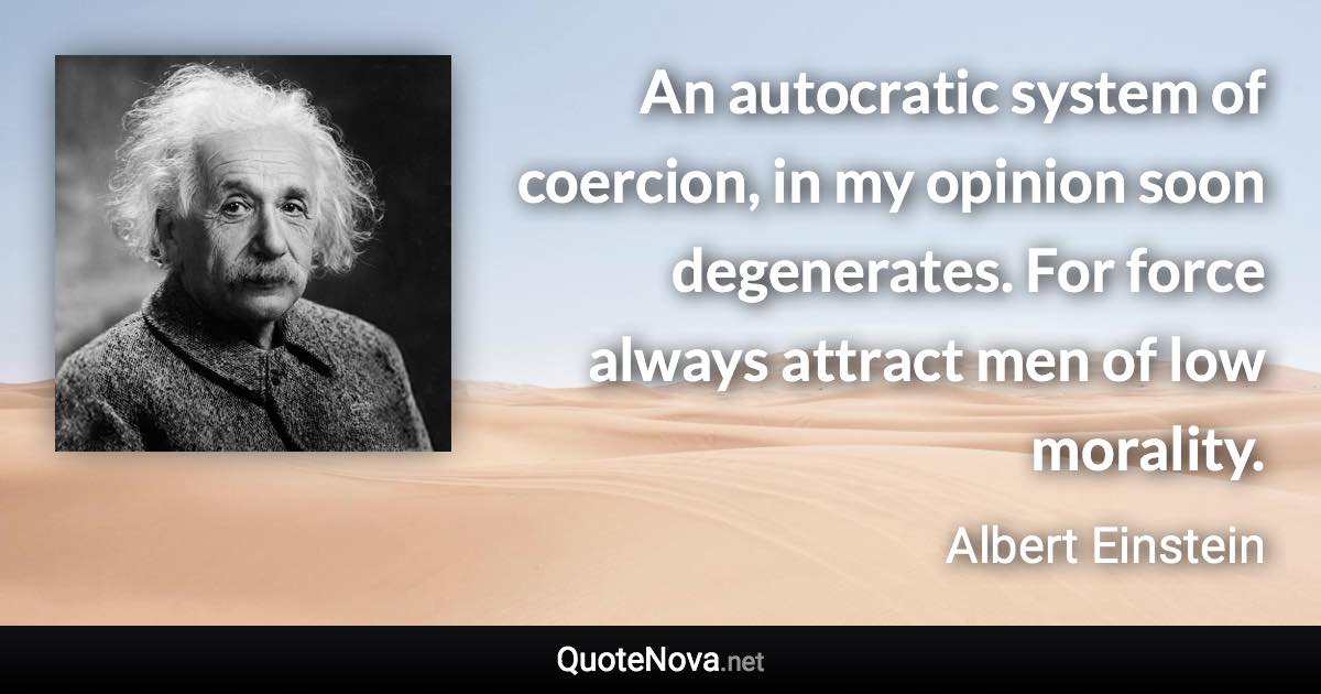 An autocratic system of coercion, in my opinion soon degenerates. For force always attract men of low morality. - Albert Einstein quote