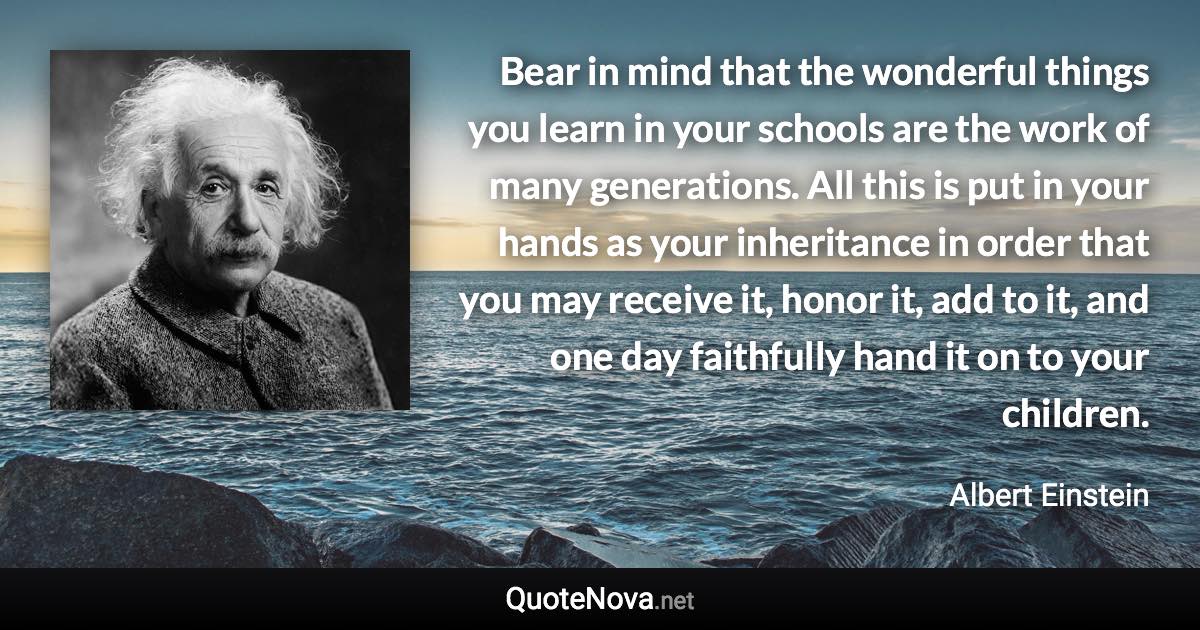 Bear in mind that the wonderful things you learn in your schools are the work of many generations. All this is put in your hands as your inheritance in order that you may receive it, honor it, add to it, and one day faithfully hand it on to your children. - Albert Einstein quote