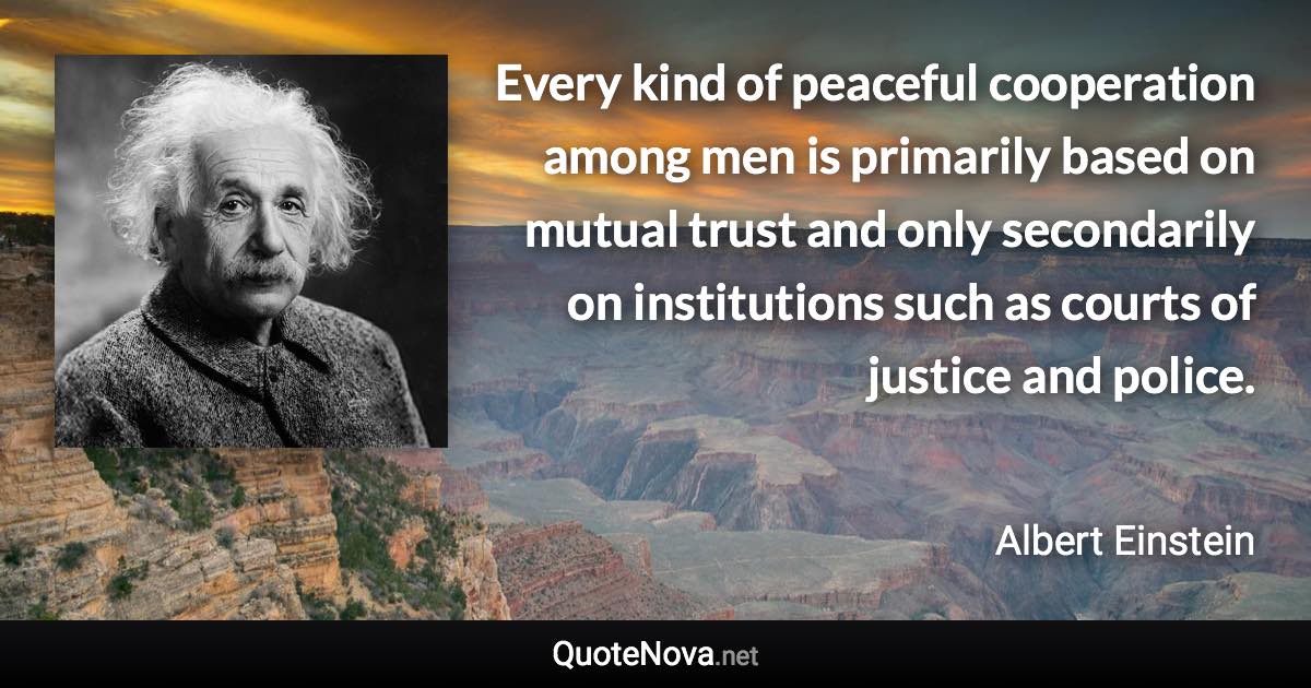 Every kind of peaceful cooperation among men is primarily based on mutual trust and only secondarily on institutions such as courts of justice and police. - Albert Einstein quote