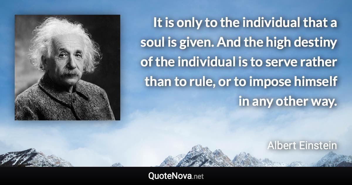 It is only to the individual that a soul is given. And the high destiny of the individual is to serve rather than to rule, or to impose himself in any other way. - Albert Einstein quote