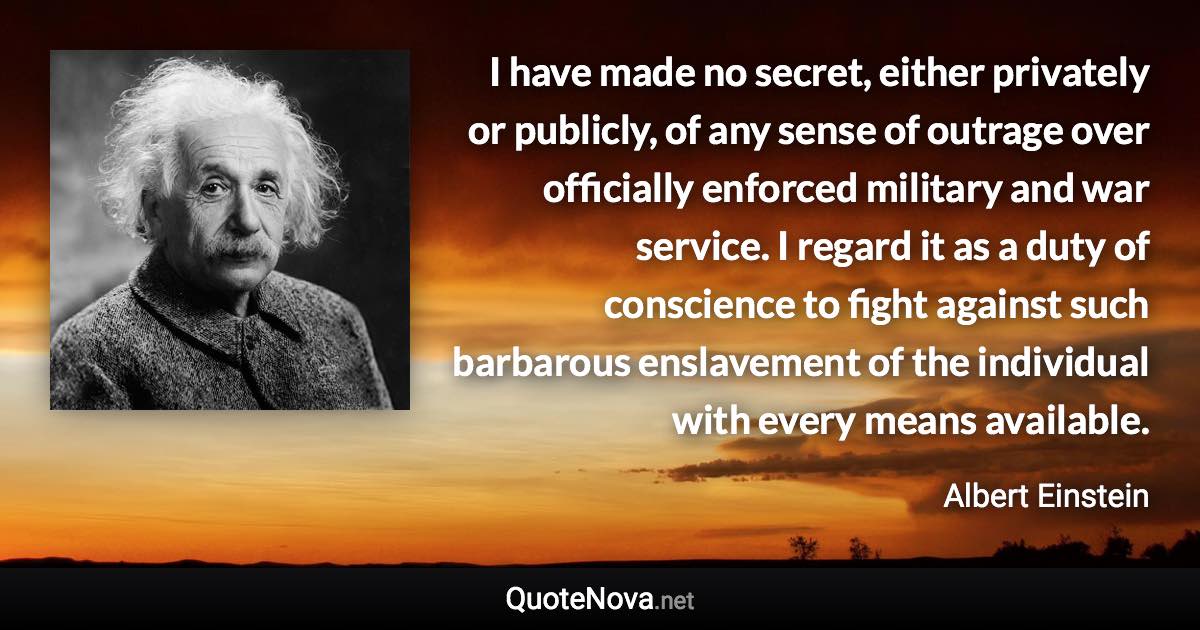 I have made no secret, either privately or publicly, of any sense of outrage over officially enforced military and war service. I regard it as a duty of conscience to fight against such barbarous enslavement of the individual with every means available. - Albert Einstein quote