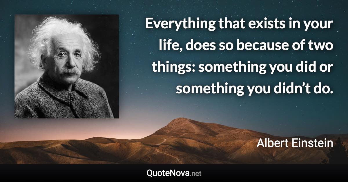 Everything that exists in your life, does so because of two things: something you did or something you didn’t do. - Albert Einstein quote