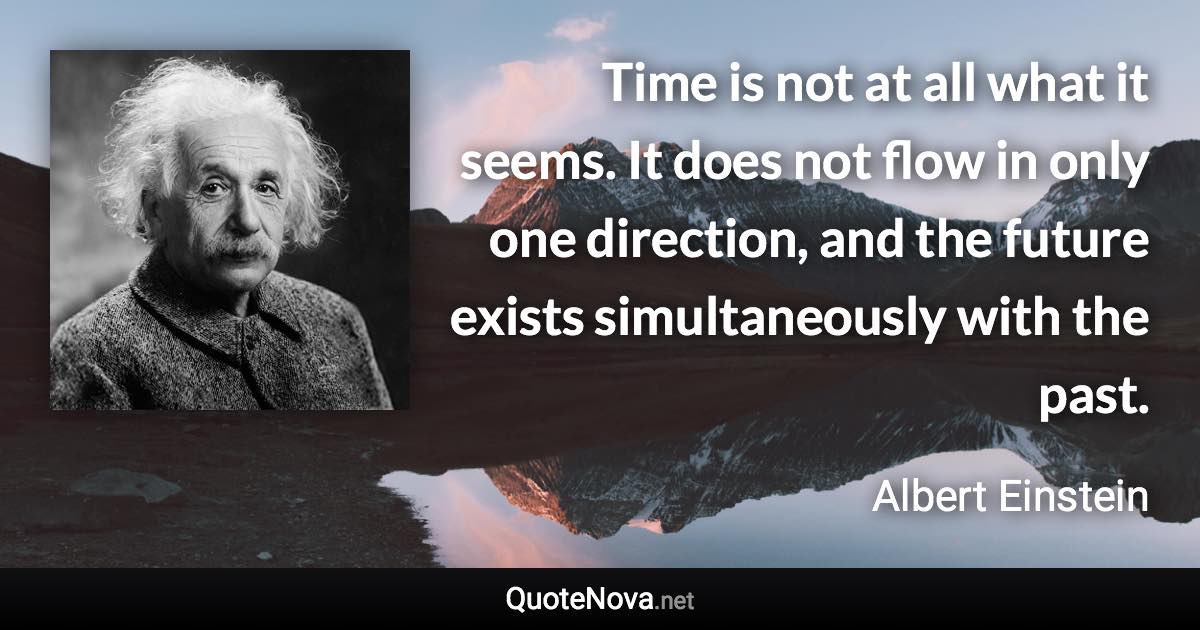 Time is not at all what it seems. It does not flow in only one direction, and the future exists simultaneously with the past. - Albert Einstein quote