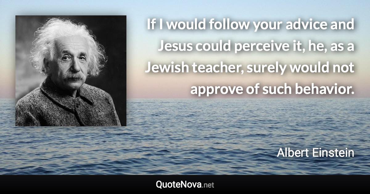 If I would follow your advice and Jesus could perceive it, he, as a Jewish teacher, surely would not approve of such behavior. - Albert Einstein quote