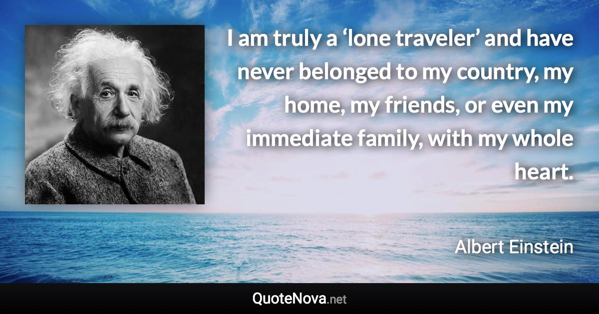 I am truly a ‘lone traveler’ and have never belonged to my country, my home, my friends, or even my immediate family, with my whole heart. - Albert Einstein quote