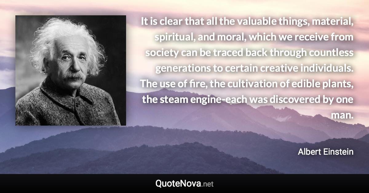It is clear that all the valuable things, material, spiritual, and moral, which we receive from society can be traced back through countless generations to certain creative individuals. The use of fire, the cultivation of edible plants, the steam engine-each was discovered by one man. - Albert Einstein quote
