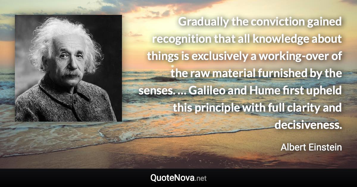 Gradually the conviction gained recognition that all knowledge about things is exclusively a working-over of the raw material furnished by the senses. … Galileo and Hume first upheld this principle with full clarity and decisiveness. - Albert Einstein quote