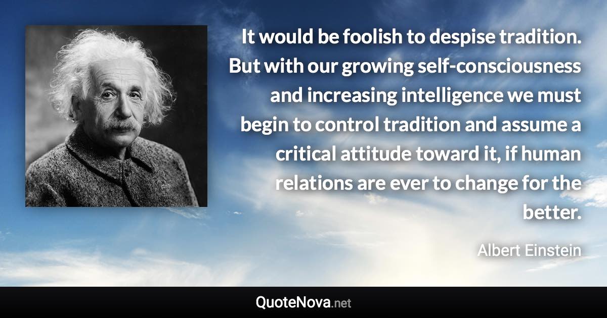 It would be foolish to despise tradition. But with our growing self-consciousness and increasing intelligence we must begin to control tradition and assume a critical attitude toward it, if human relations are ever to change for the better. - Albert Einstein quote