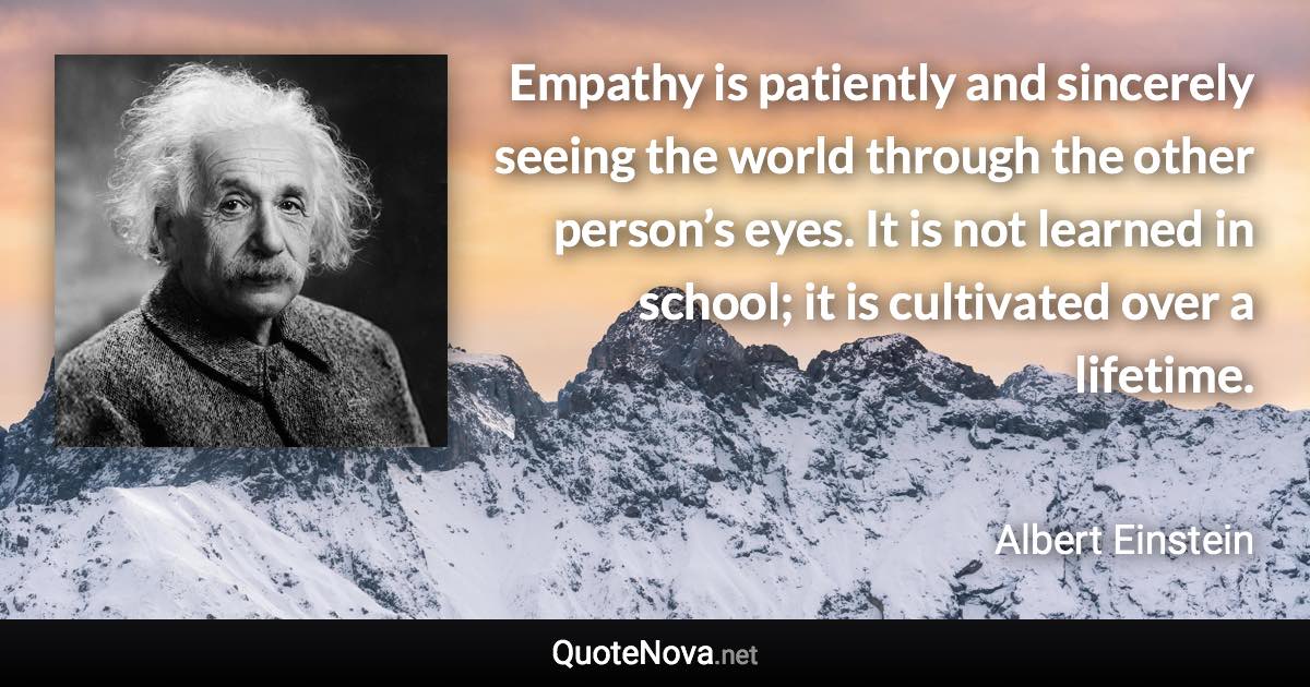 Empathy is patiently and sincerely seeing the world through the other person’s eyes. It is not learned in school; it is cultivated over a lifetime. - Albert Einstein quote