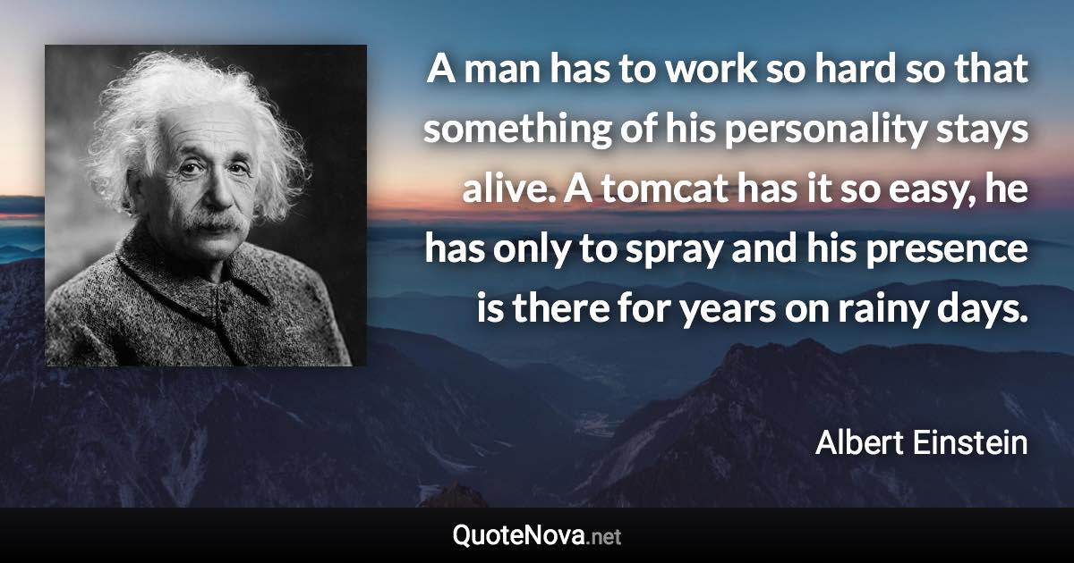 A man has to work so hard so that something of his personality stays alive. A tomcat has it so easy, he has only to spray and his presence is there for years on rainy days. - Albert Einstein quote