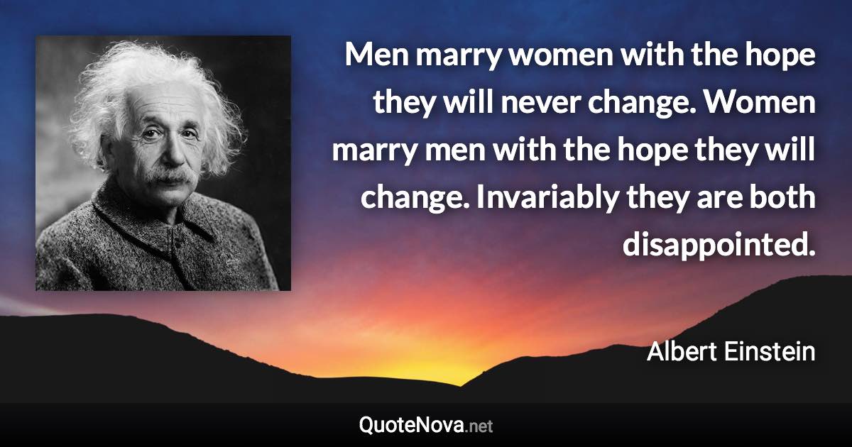 Men marry women with the hope they will never change. Women marry men with the hope they will change. Invariably they are both disappointed. - Albert Einstein quote