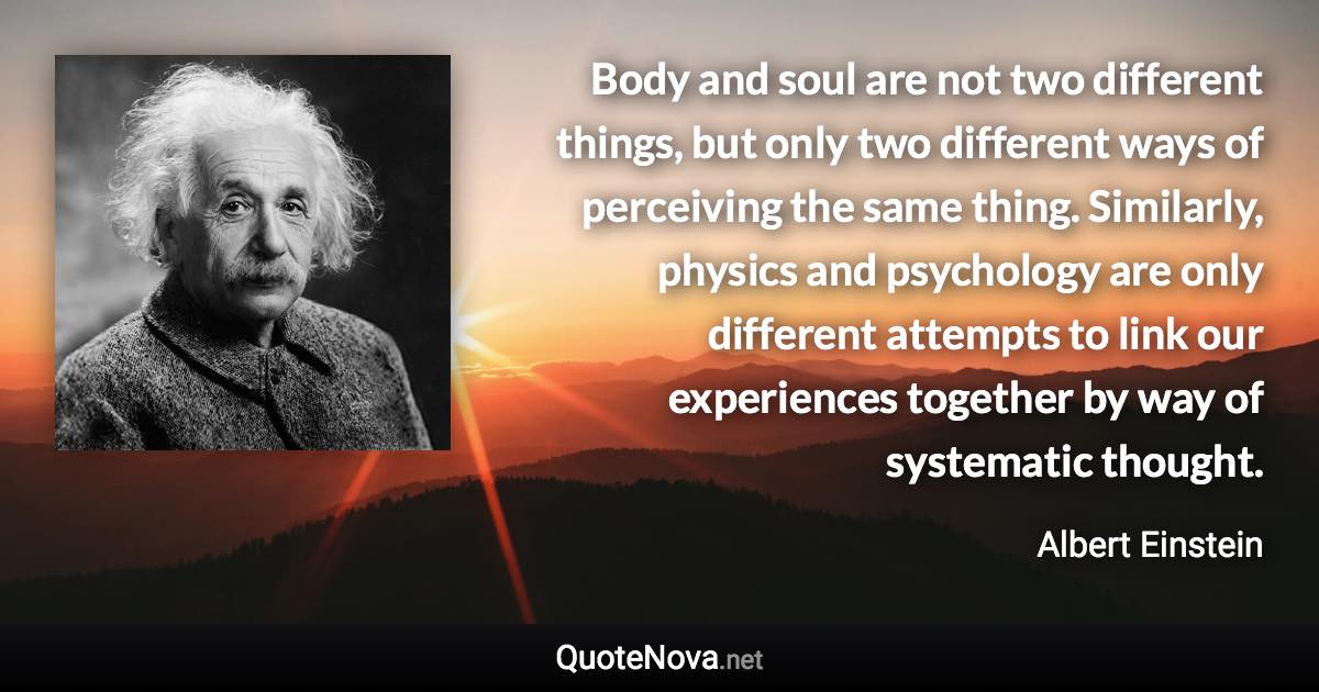 Body and soul are not two different things, but only two different ways of perceiving the same thing. Similarly, physics and psychology are only different attempts to link our experiences together by way of systematic thought. - Albert Einstein quote