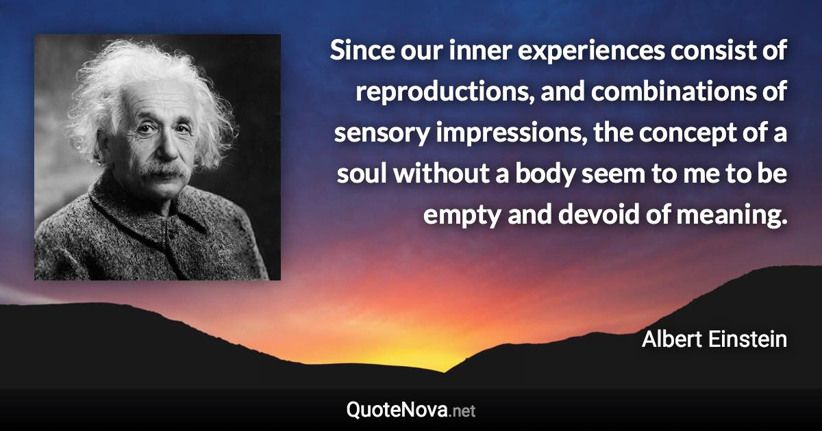 Since our inner experiences consist of reproductions, and combinations of sensory impressions, the concept of a soul without a body seem to me to be empty and devoid of meaning. - Albert Einstein quote
