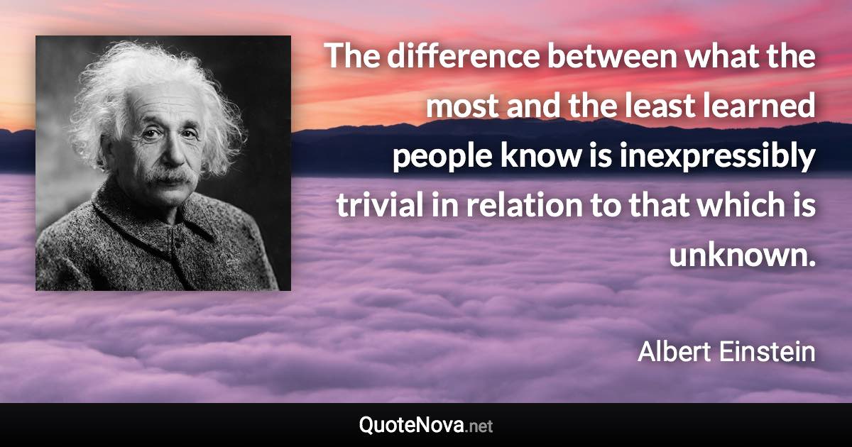 The difference between what the most and the least learned people know is inexpressibly trivial in relation to that which is unknown. - Albert Einstein quote