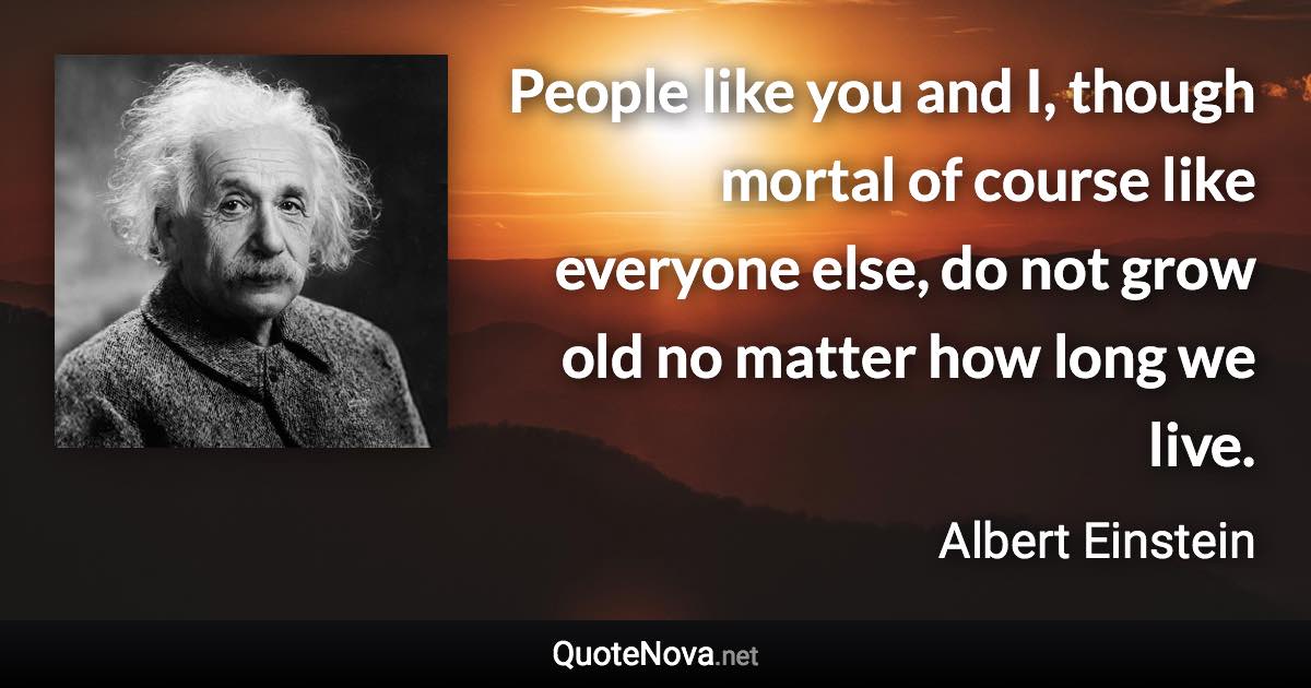 People like you and I, though mortal of course like everyone else, do not grow old no matter how long we live. - Albert Einstein quote