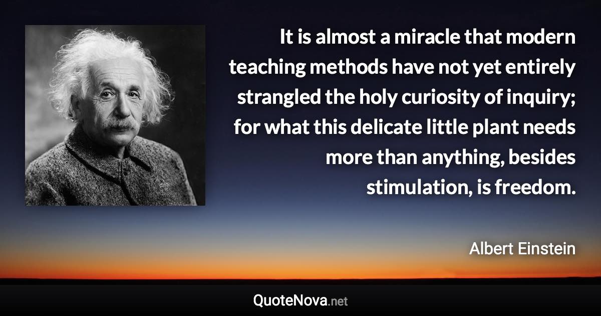 It is almost a miracle that modern teaching methods have not yet entirely strangled the holy curiosity of inquiry; for what this delicate little plant needs more than anything, besides stimulation, is freedom. - Albert Einstein quote