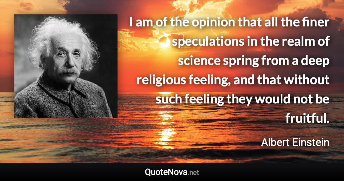 I am of the opinion that all the finer speculations in the realm of science spring from a deep religious feeling, and that without such feeling they would not be fruitful. - Albert Einstein quote