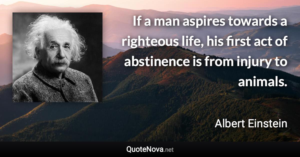 If a man aspires towards a righteous life, his first act of abstinence is from injury to animals. - Albert Einstein quote