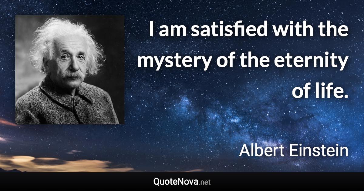 I am satisfied with the mystery of the eternity of life. - Albert Einstein quote