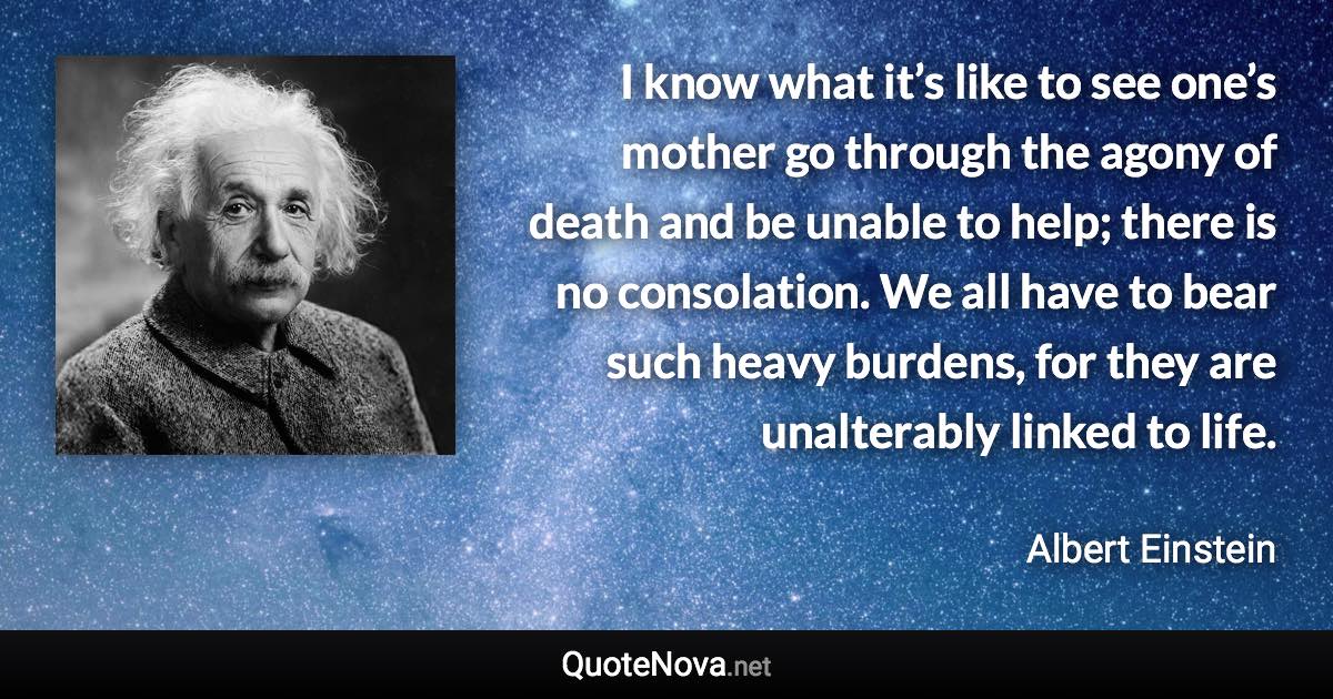 I know what it’s like to see one’s mother go through the agony of death and be unable to help; there is no consolation. We all have to bear such heavy burdens, for they are unalterably linked to life. - Albert Einstein quote