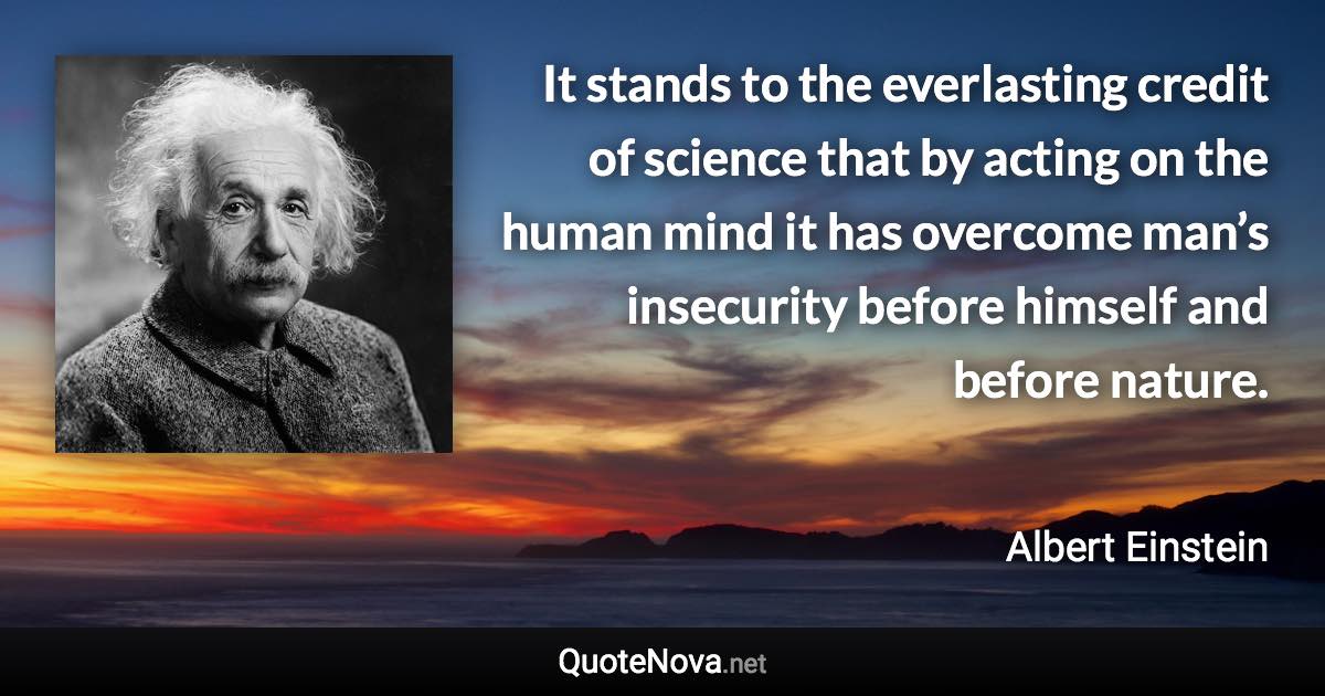 It stands to the everlasting credit of science that by acting on the human mind it has overcome man’s insecurity before himself and before nature. - Albert Einstein quote